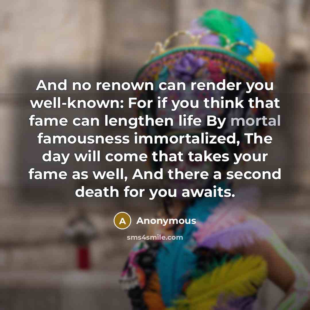 “And no renown can render you well-known: For if you think that fame can lengthen life By mortal famousness immortalized, The day will come that takes your fame as well, And there a second death for you awaits.” quote by Anonymous