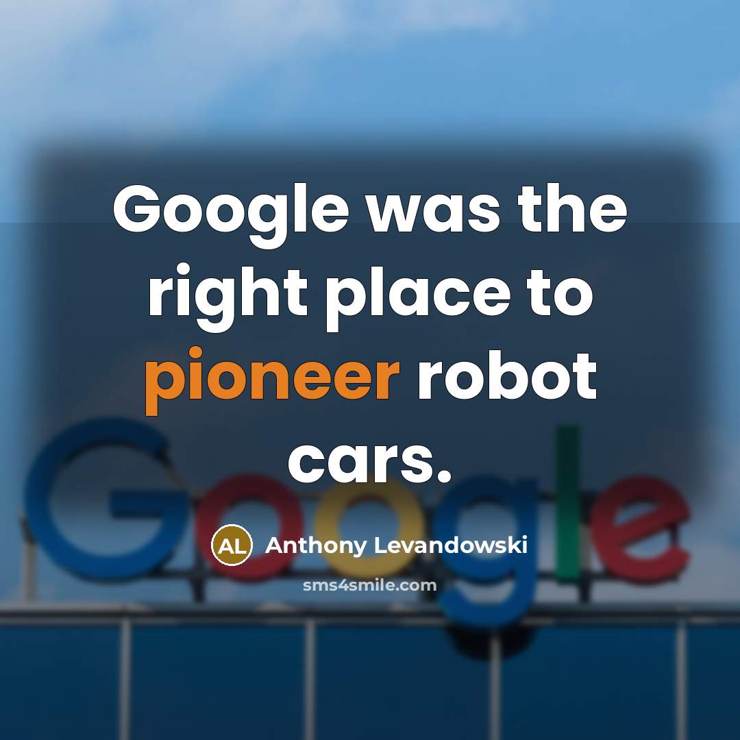 “Google was the right place to pioneer robot cars.” quote by Anthony Levandowski