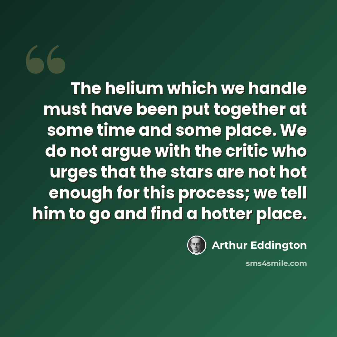 “The helium which we handle must have been put together at some time and some place. We do not argue with the critic who urges that the stars are not hot enough for this process; we tell him to go and find a hotter place.” quote by Arthur Eddington