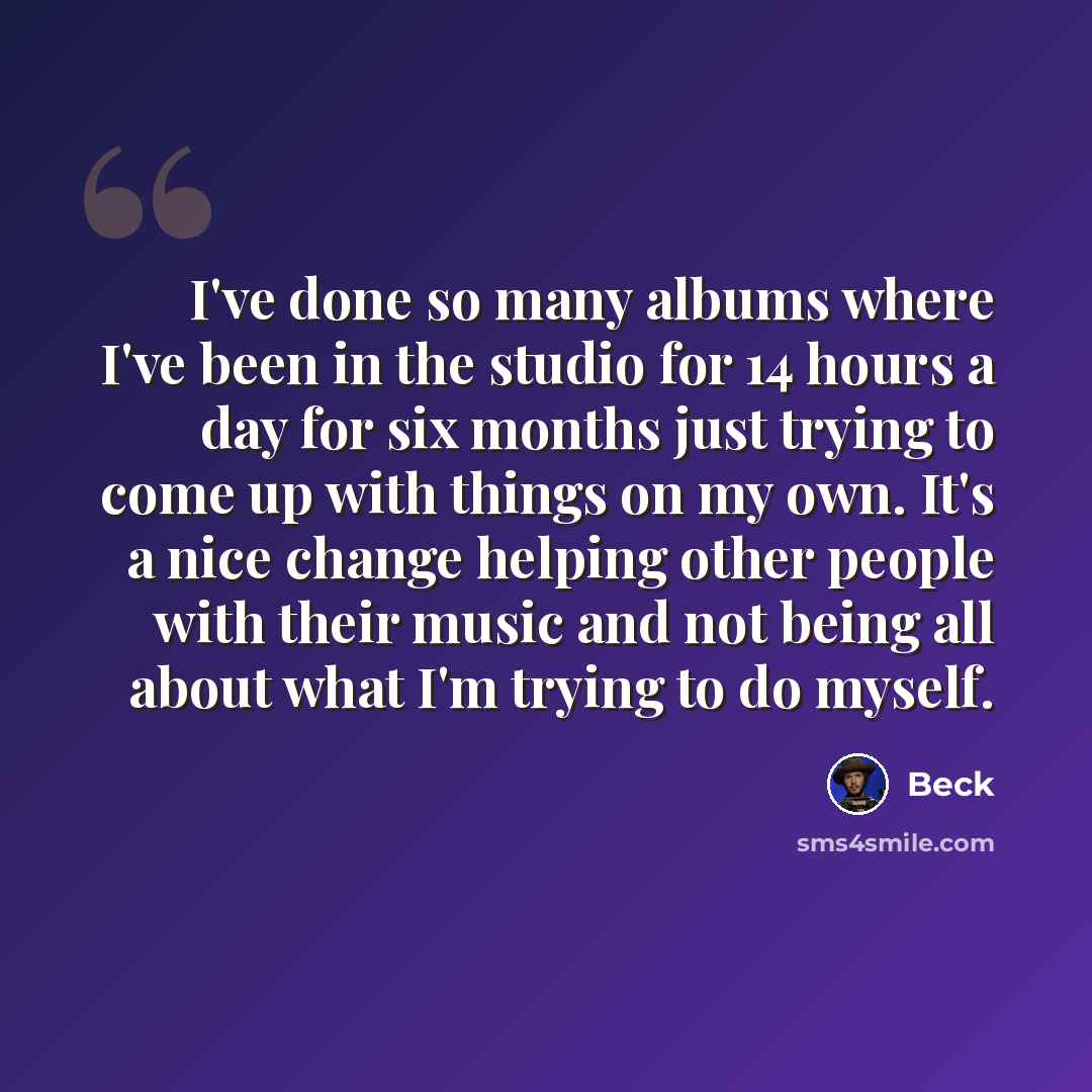 “I've done so many albums where I've been in the studio for 14 hours a day for six months just trying to come up with things on my own. It's a nice change helping other people with their music and not being all about what I'm trying to do myself.” quote by Beck