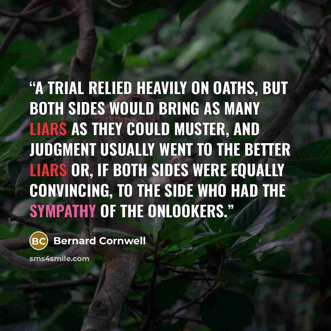 “A trial relied heavily on oaths, but both sides would bring as many liars as they could muster, and judgment usually went to the better liars or, if both sides were equally convincing, to the side who had the sympathy of the onlookers.” quote by Bernard Cornwell