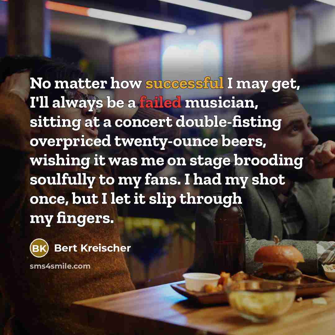 “No matter how successful I may get, I'll always be a failed musician, sitting at a concert double-fisting overpriced twenty-ounce beers, wishing it was me on stage brooding soulfully to my fans. I had my shot once, but I let it slip through my fingers.” quote by Bert Kreischer