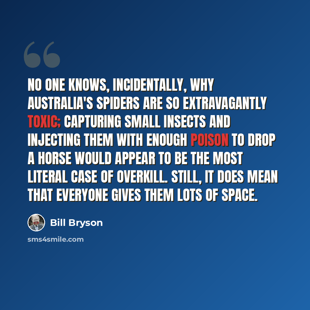 “No one knows, incidentally, why Australia's spiders are so extravagantly toxic; capturing small insects and injecting them with enough poison to drop a horse would appear to be the most literal case of overkill. Still, it does mean that everyone gives them lots of space.” quote by Bill Bryson
