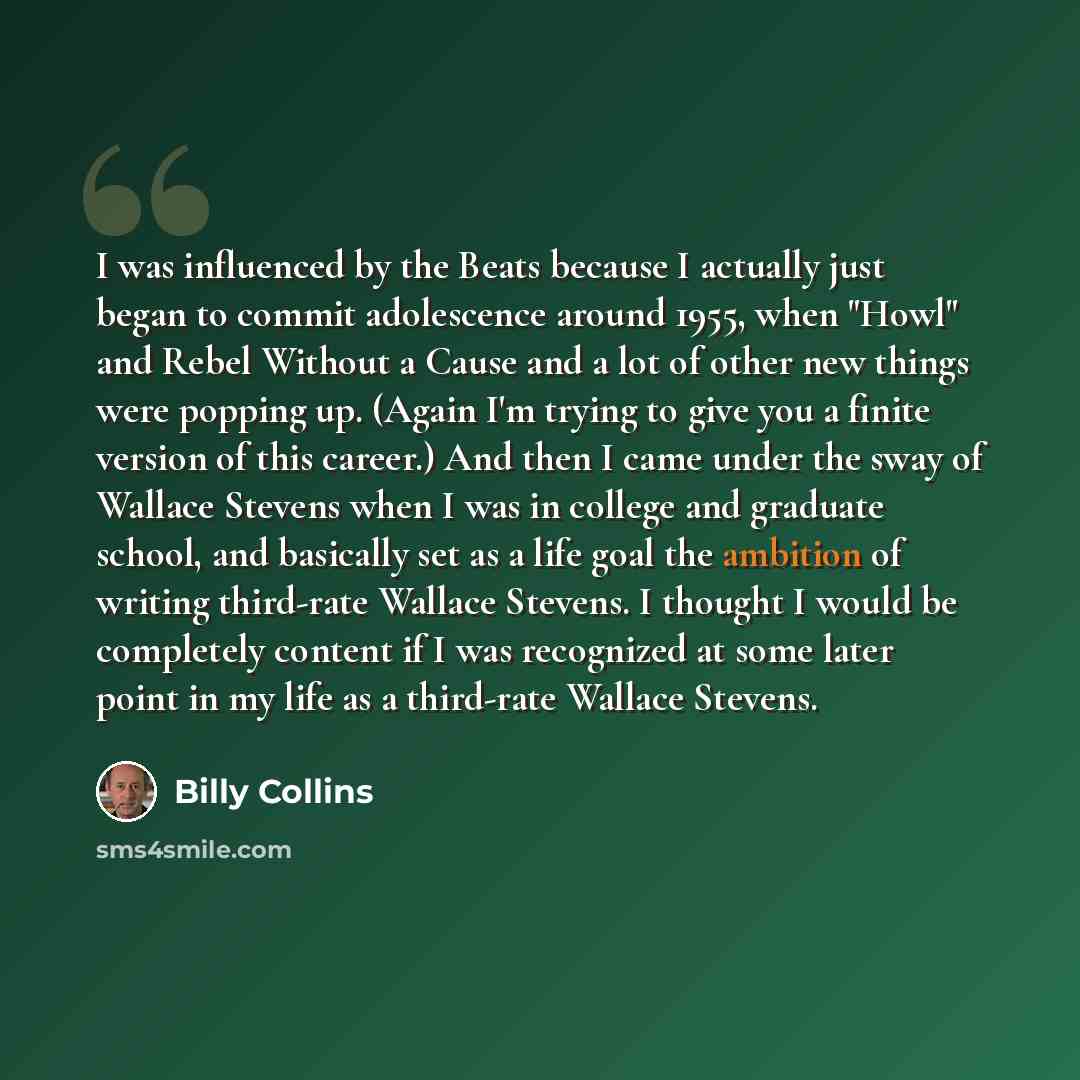 “I was influenced by the Beats because I actually just began to commit adolescence around 1955, when "Howl" and Rebel Without a Cause and a lot of other new things were popping up. (Again I'm trying to give you a finite version of this career.) And then I came under the sway of Wallace Stevens when…” quote by Billy Collins