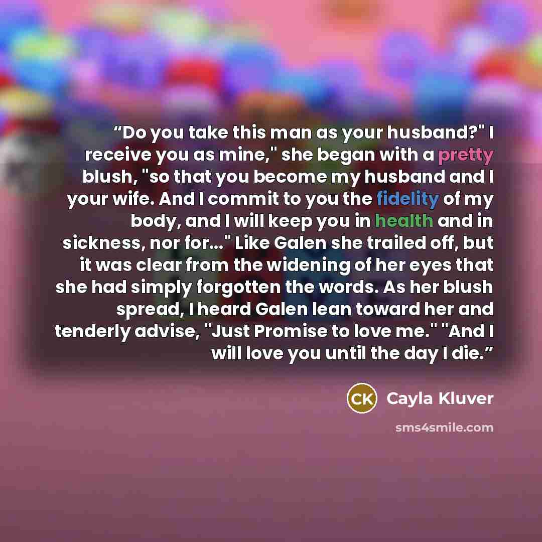 “Do you take this man as your husband?" I receive you as mine," she began with a pretty blush, "so that you become my husband and I your wife. And I commit to you the fidelity of my body, and I will keep you in health and in sickness, nor for..." Like Galen she trailed off, but it was clear from…” quote by Cayla Kluver