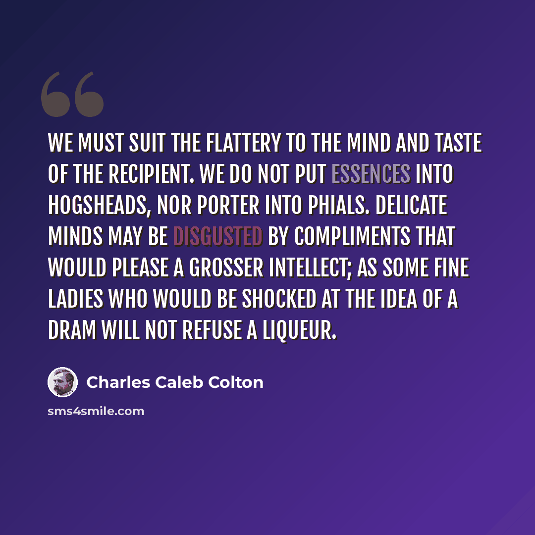 “We must suit the flattery to the mind and taste of the recipient. We do not put essences into hogsheads, nor porter into phials. Delicate minds may be disgusted by compliments that would please a grosser intellect; as some fine ladies who would be shocked at the idea of a dram will not refuse a…” quote by Charles Caleb Colton