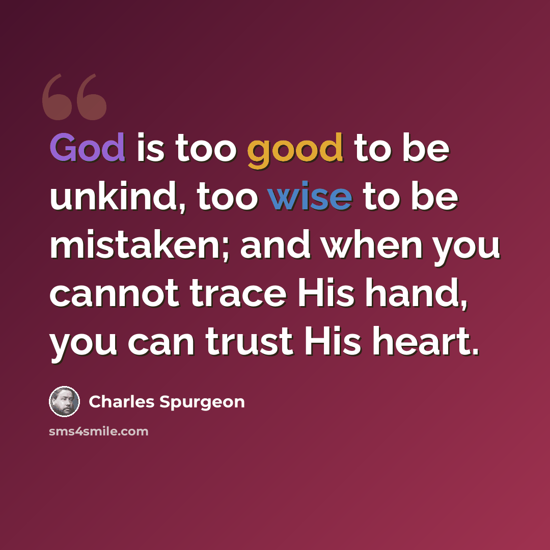 “God is too good to be unkind, too wise to be mistaken; and when you cannot trace His hand, you can trust His heart.” quote by Charles Spurgeon
