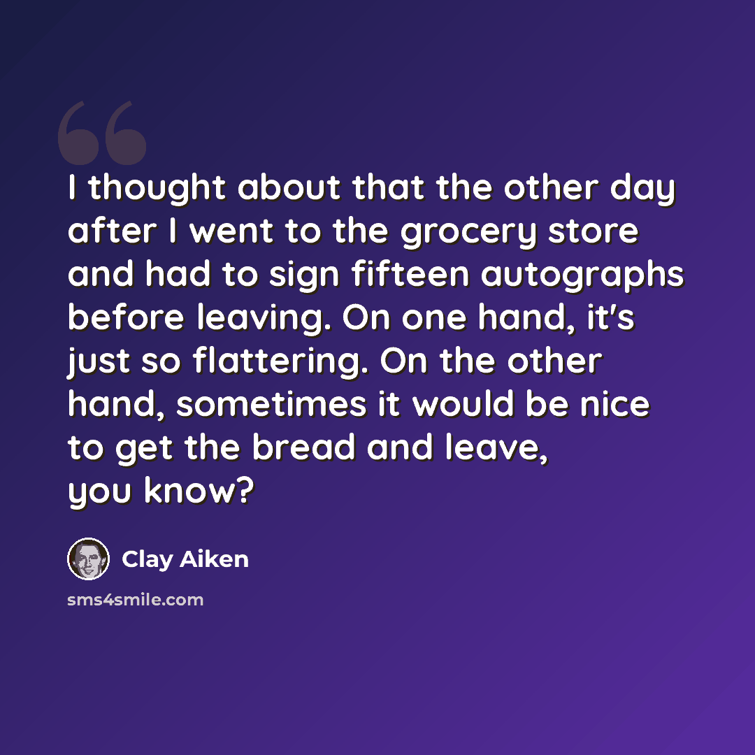 “I thought about that the other day after I went to the grocery store and had to sign fifteen autographs before leaving. On one hand, it's just so flattering. On the other hand, sometimes it would be nice to get the bread and leave, you know?” quote by Clay Aiken