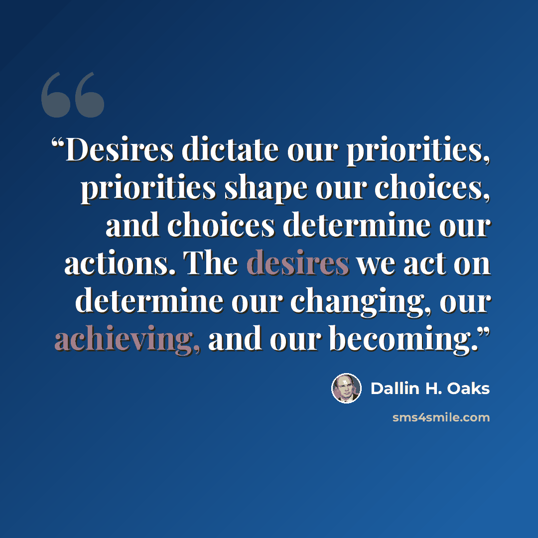 “Desires dictate our priorities, priorities shape our choices, and choices determine our actions. The desires we act on determine our changing, our achieving, and our becoming.” quote by Dallin H. Oaks