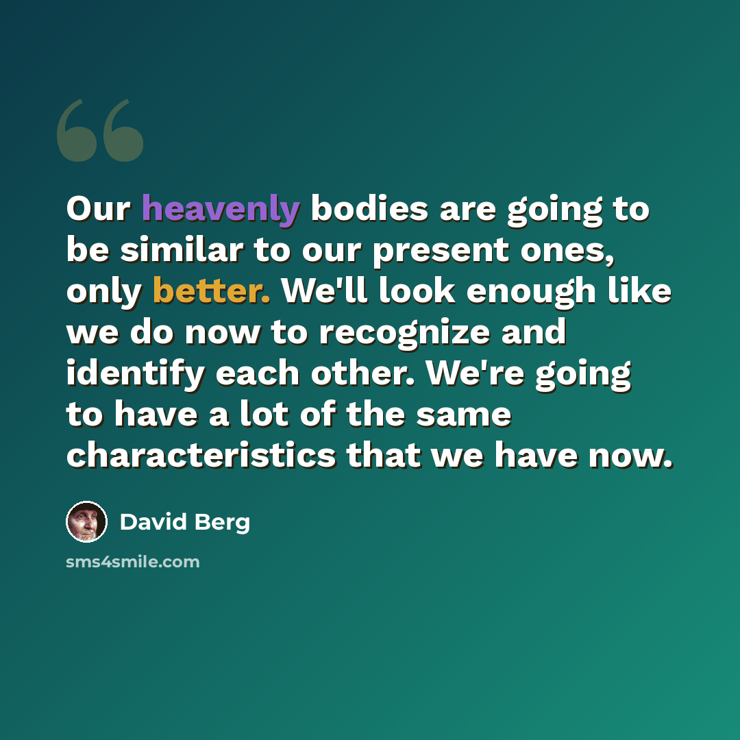 “Our heavenly bodies are going to be similar to our present ones, only better. We'll look enough like we do now to recognize and identify each other. We're going to have a lot of the same characteristics that we have now.” quote by David Berg