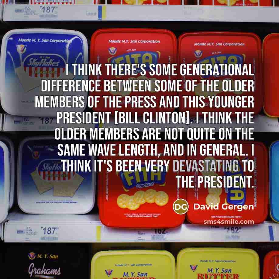 “I think there's some generational difference between some of the older members of the press and this younger president [Bill Clinton]. I think the older members are not quite on the same wave length, and in general. I think it's been very devastating to the president.” quote by David Gergen