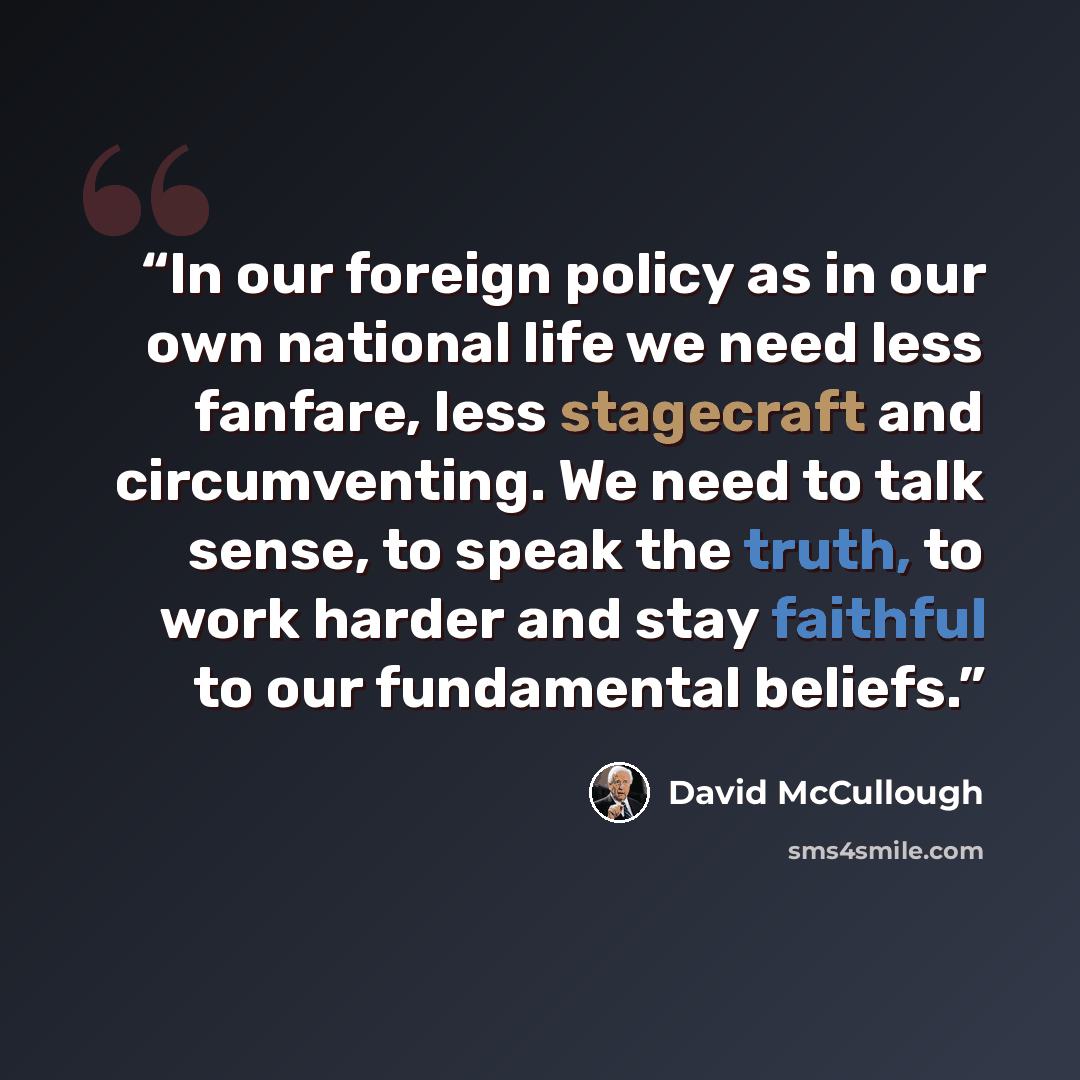 “In our foreign policy as in our own national life we need less fanfare, less stagecraft and circumventing. We need to talk sense, to speak the truth, to work harder and stay faithful to our fundamental beliefs.” quote by David McCullough