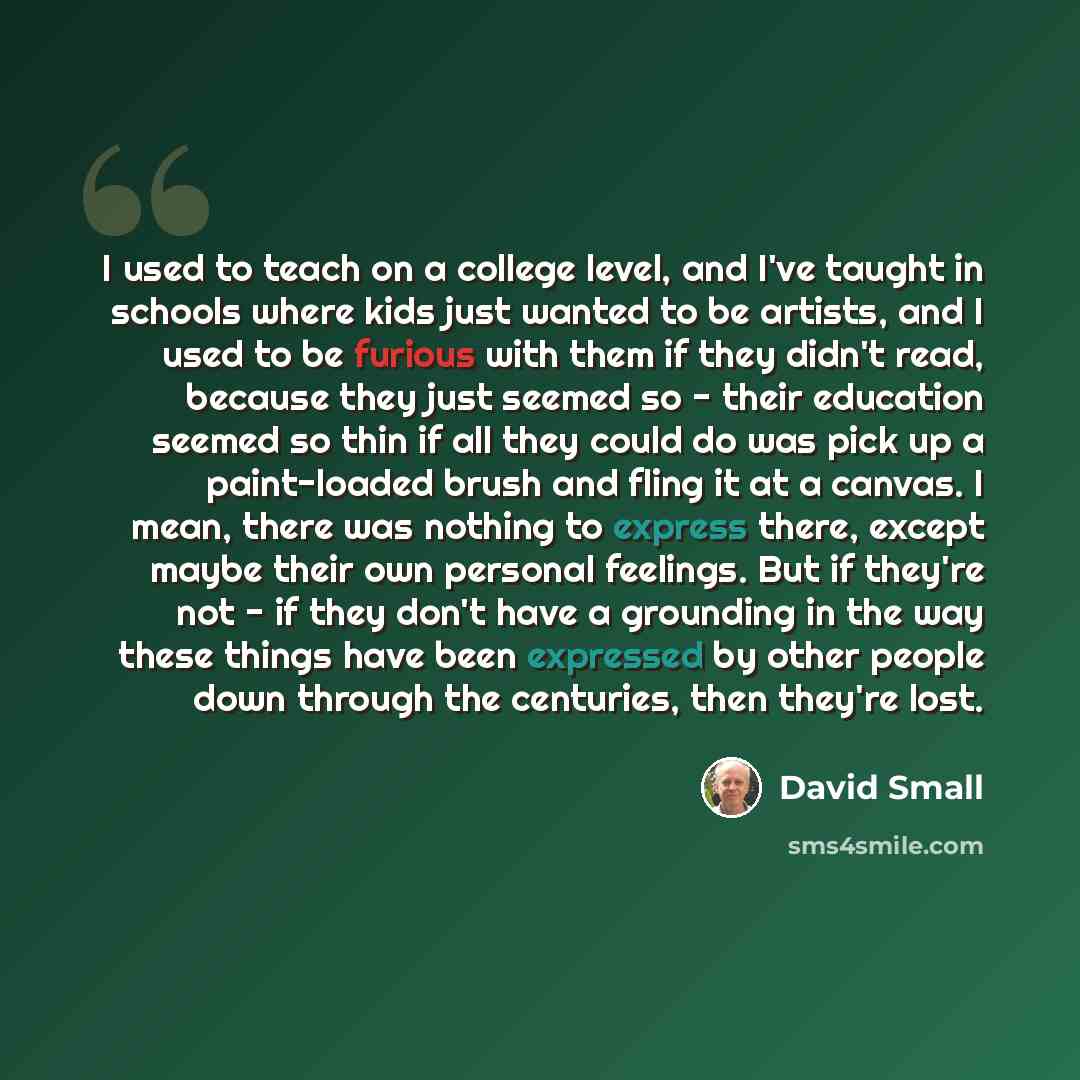 “I used to teach on a college level, and I've taught in schools where kids just wanted to be artists, and I used to be furious with them if they didn't read, because they just seemed so - their education seemed so thin if all they could do was pick up a paint-loaded brush and fling it at a canvas…” quote by David Small