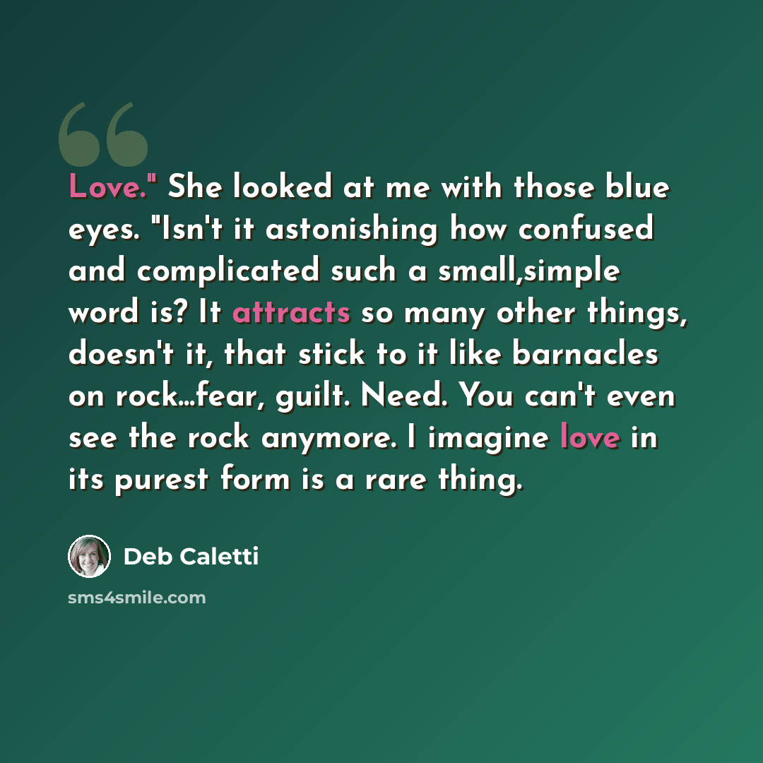 “Love." She looked at me with those blue eyes. "Isn't it astonishing how confused and complicated such a small,simple word is? It attracts so many other things, doesn't it, that stick to it like barnacles on rock...fear, guilt. Need. You can't even see the rock anymore. I imagine love in its purest…” quote by Deb Caletti