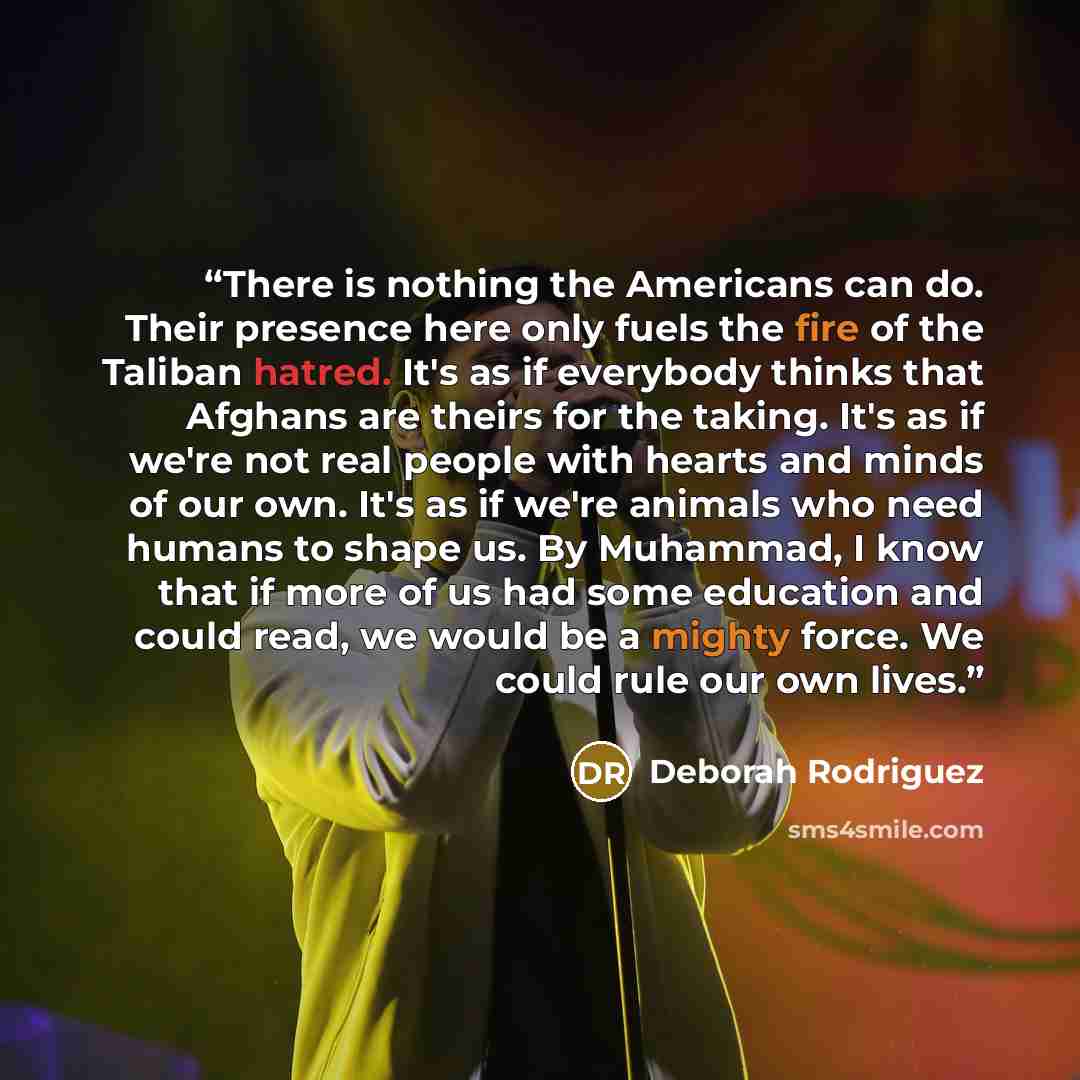 “There is nothing the Americans can do. Their presence here only fuels the fire of the Taliban hatred. It's as if everybody thinks that Afghans are theirs for the taking. It's as if we're not real people with hearts and minds of our own. It's as if we're animals who need humans to shape us. By…” quote by Deborah Rodriguez