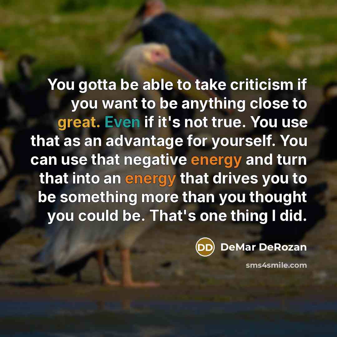 “You gotta be able to take criticism if you want to be anything close to great. Even if it's not true. You use that as an advantage for yourself. You can use that negative energy and turn that into an energy that drives you to be something more than you thought you could be. That's one thing I did.” quote by DeMar DeRozan