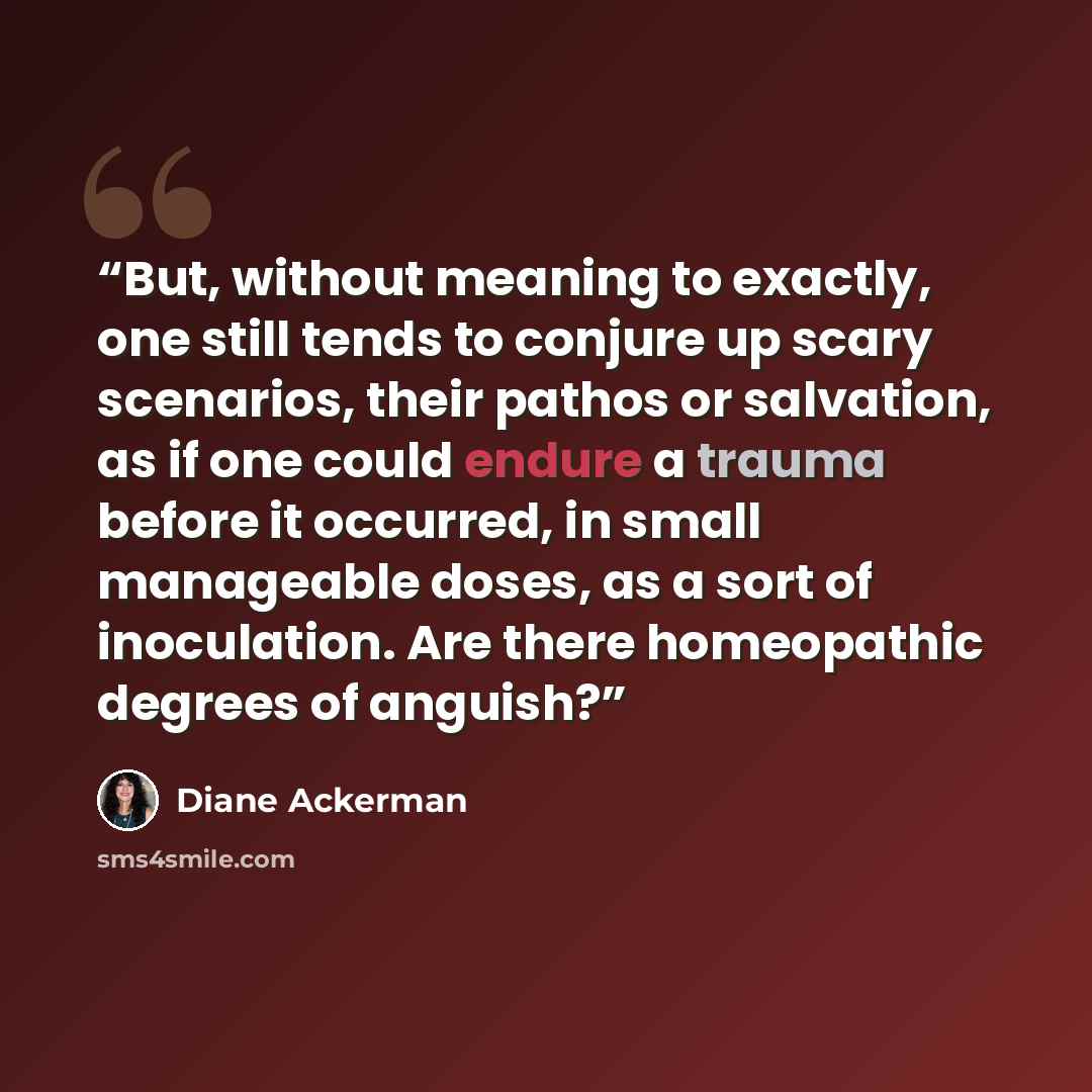 “But, without meaning to exactly, one still tends to conjure up scary scenarios, their pathos or salvation, as if one could endure a trauma before it occurred, in small manageable doses, as a sort of inoculation. Are there homeopathic degrees of anguish?” quote by Diane Ackerman