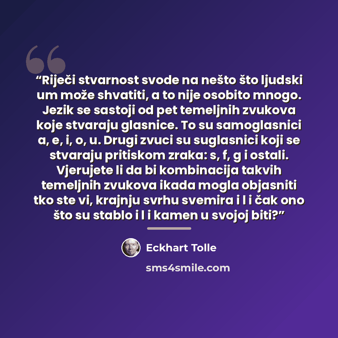“Riječi stvarnost svode na nešto što ljudski um može shvatiti, a to nije osobito mnogo. Jezik se sastoji od pet temeljnih zvukova koje stvaraju glasnice. To su samoglasnici a, e, i, o, u. Drugi zvuci su suglasnici koji se stvaraju pritiskom zraka: s, f, g i ostali. Vjerujete li da bi kombinacija…” quote by Eckhart Tolle