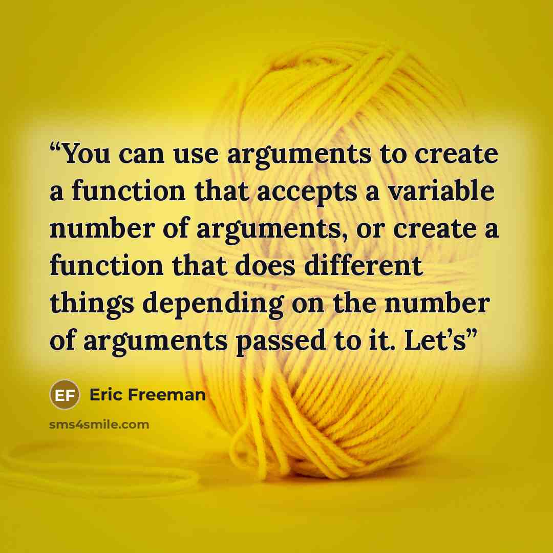 “You can use arguments to create a function that accepts a variable number of arguments, or create a function that does different things depending on the number of arguments passed to it. Let’s” quote by Eric Freeman