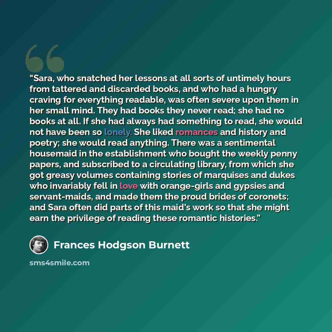 “Sara, who snatched her lessons at all sorts of untimely hours from tattered and discarded books, and who had a hungry craving for everything readable, was often severe upon them in her small mind. They had books they never read; she had no books at all. If she had always had something to read, she…” quote by Frances Hodgson Burnett