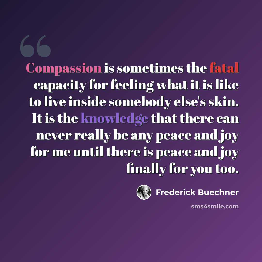 “Compassion is sometimes the fatal capacity for feeling what it is like to live inside somebody else's skin. It is the knowledge that there can never really be any peace and joy for me until there is peace and joy finally for you too.” quote by Frederick Buechner