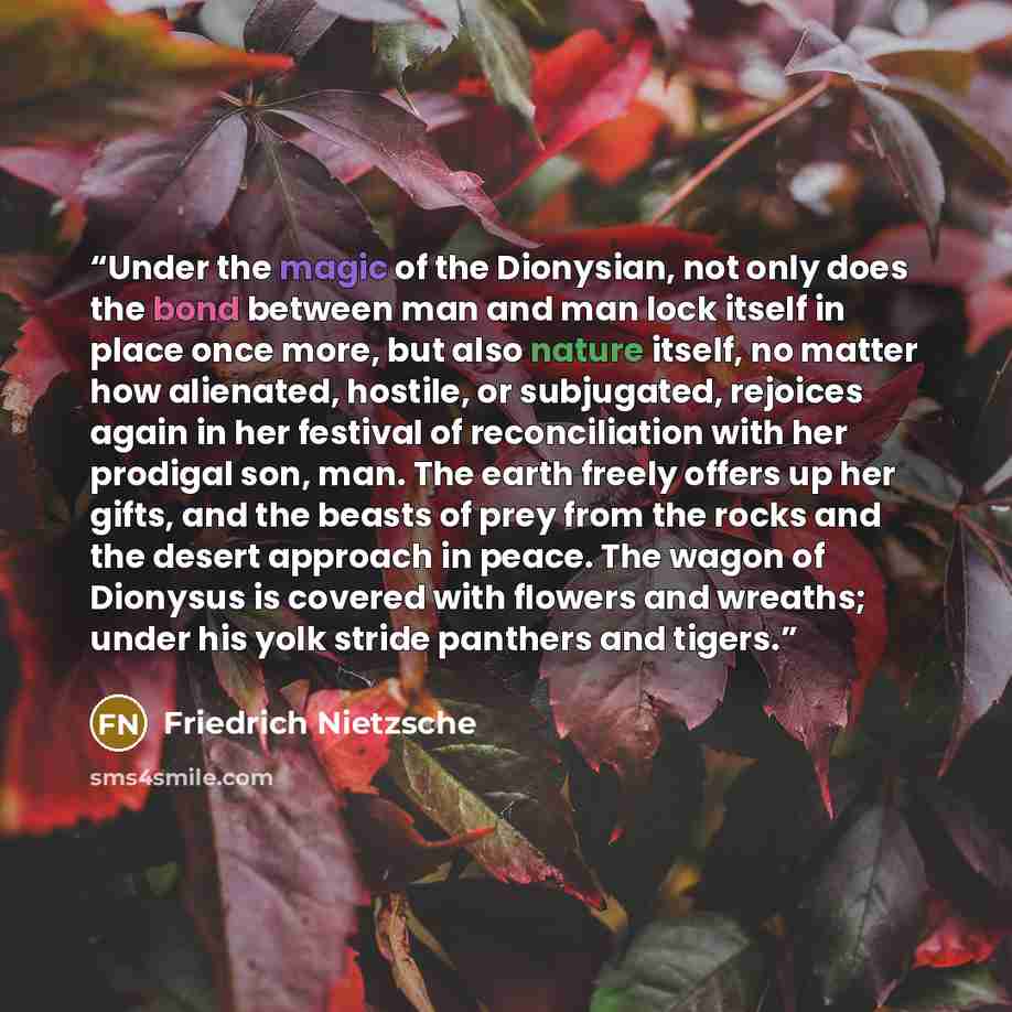 “Under the magic of the Dionysian, not only does the bond between man and man lock itself in place once more, but also nature itself, no matter how alienated, hostile, or subjugated, rejoices again in her festival of reconciliation with her prodigal son, man. The earth freely offers up her gifts…” quote by Friedrich Nietzsche