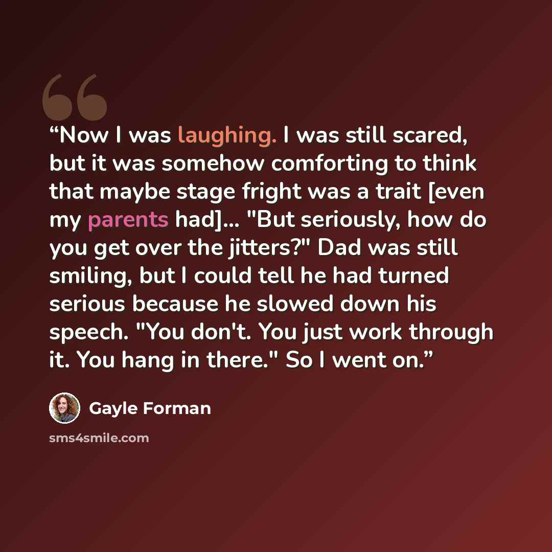 “Now I was laughing. I was still scared, but it was somehow comforting to think that maybe stage fright was a trait [even my parents had]... "But seriously, how do you get over the jitters?" Dad was still smiling, but I could tell he had turned serious because he slowed down his speech. "You don't…” quote by Gayle Forman
