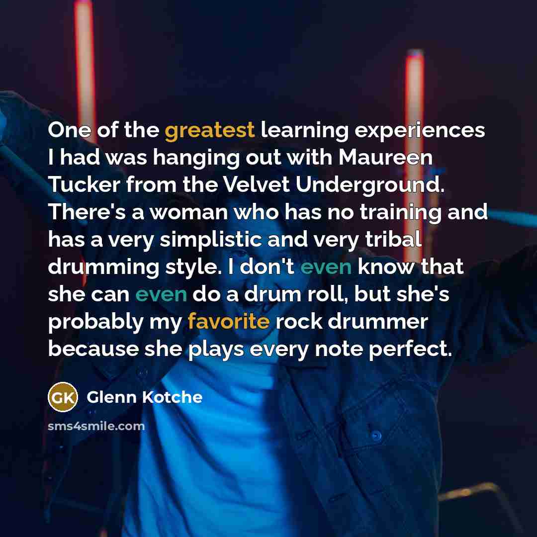 “One of the greatest learning experiences I had was hanging out with Maureen Tucker from the Velvet Underground. There's a woman who has no training and has a very simplistic and very tribal drumming style. I don't even know that she can even do a drum roll, but she's probably my favorite rock…” quote by Glenn Kotche