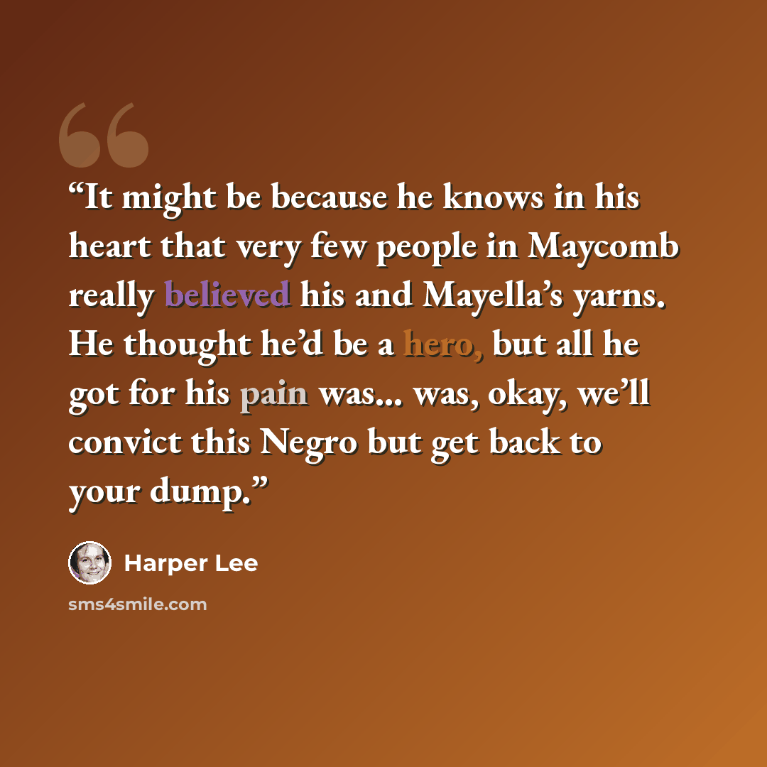 “It might be because he knows in his heart that very few people in Maycomb really believed his and Mayella’s yarns. He thought he’d be a hero, but all he got for his pain was… was, okay, we’ll convict this Negro but get back to your dump.” quote by Harper Lee