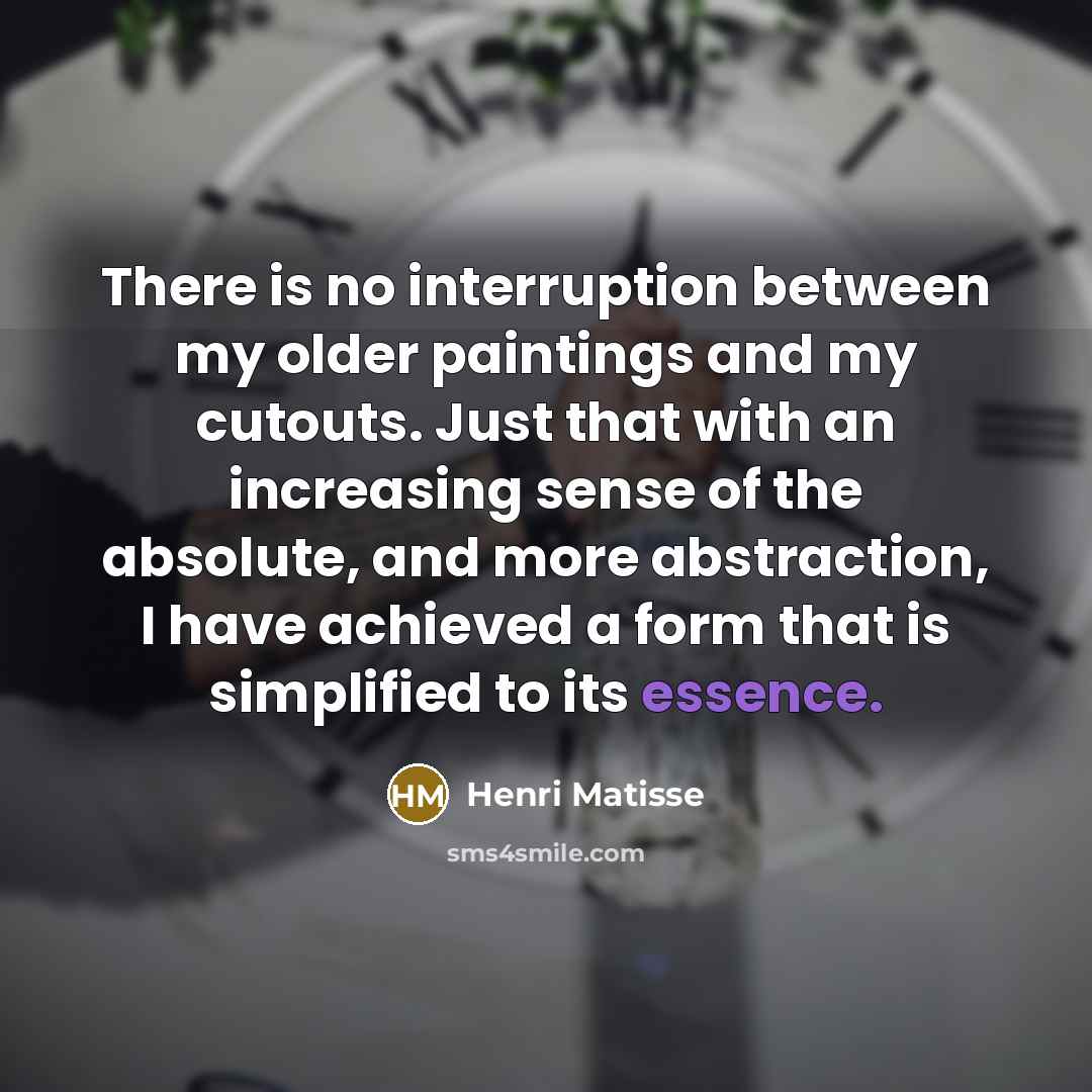“There is no interruption between my older paintings and my cutouts. Just that with an increasing sense of the absolute, and more abstraction, I have achieved a form that is simplified to its essence.” quote by Henri Matisse