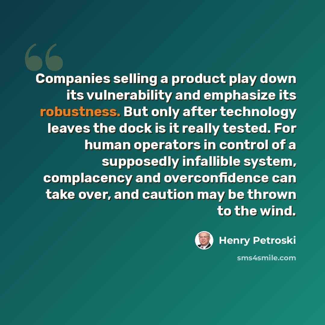 “Companies selling a product play down its vulnerability and emphasize its robustness. But only after technology leaves the dock is it really tested. For human operators in control of a supposedly infallible system, complacency and overconfidence can take over, and caution may be thrown to the wind.” quote by Henry Petroski