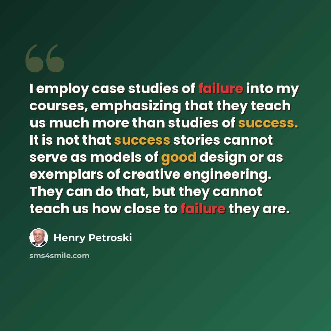 “I employ case studies of failure into my courses, emphasizing that they teach us much more than studies of success. It is not that success stories cannot serve as models of good design or as exemplars of creative engineering. They can do that, but they cannot teach us how close to failure they are.” quote by Henry Petroski