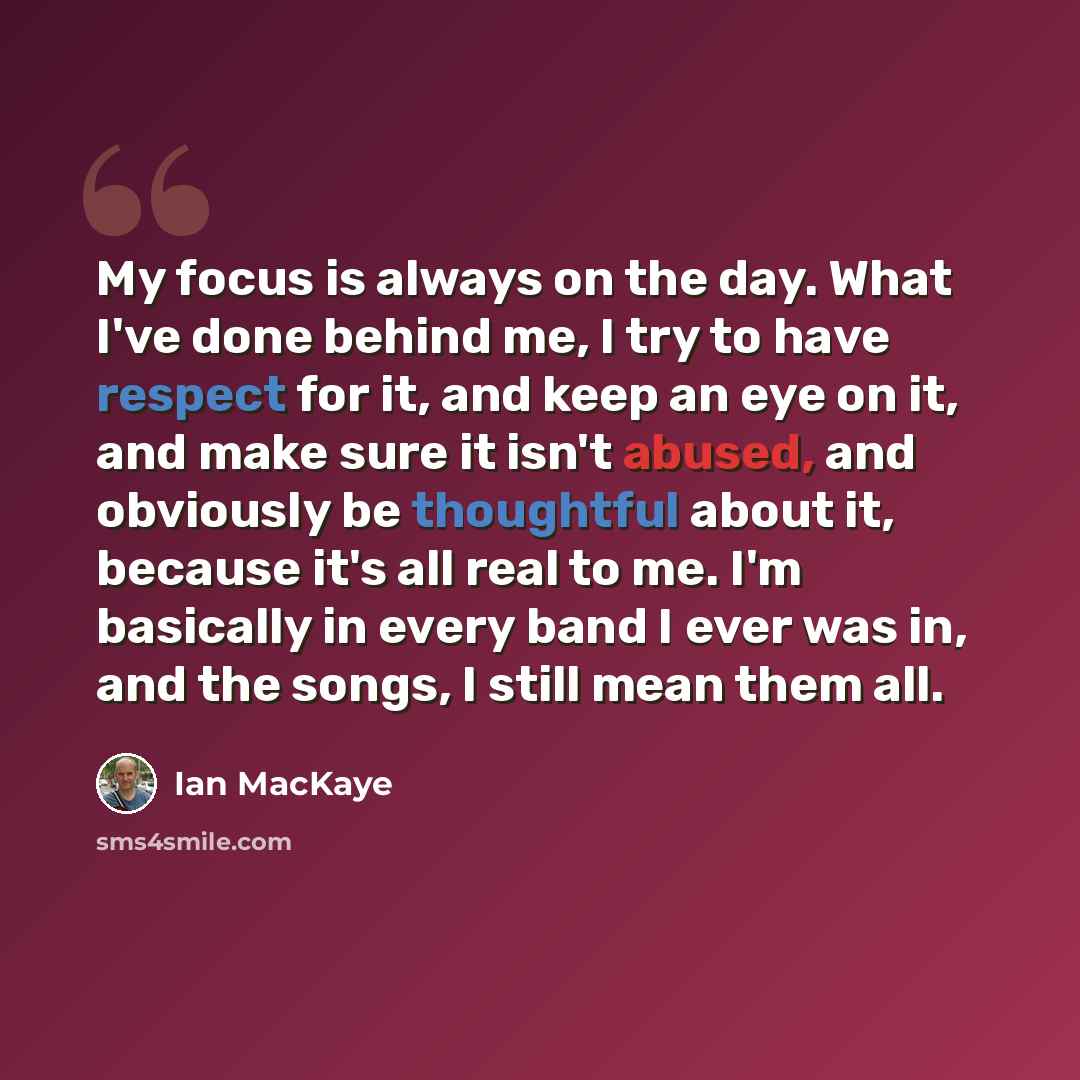 “My focus is always on the day. What I've done behind me, I try to have respect for it, and keep an eye on it, and make sure it isn't abused, and obviously be thoughtful about it, because it's all real to me. I'm basically in every band I ever was in, and the songs, I still mean them all.” quote by Ian MacKaye