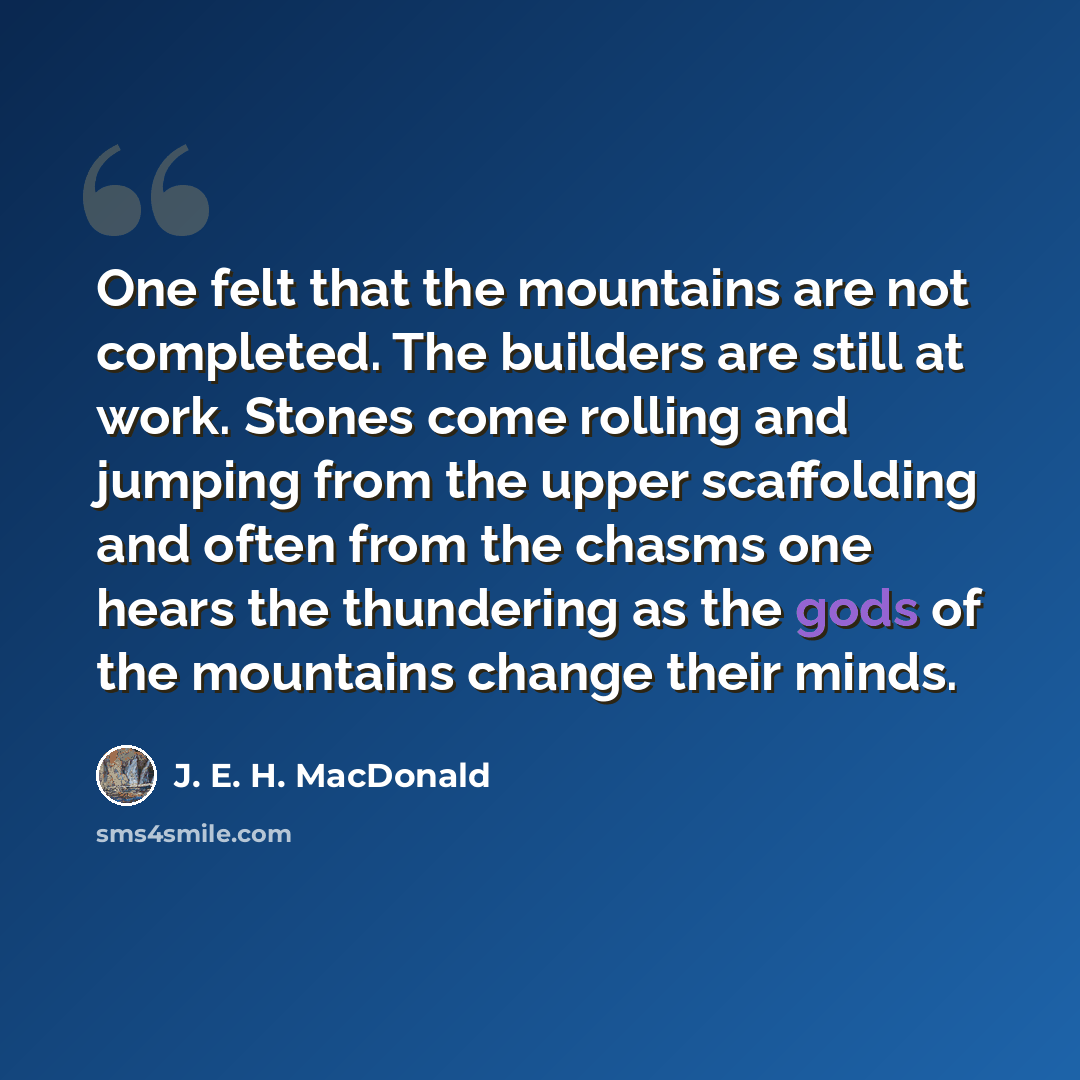 “One felt that the mountains are not completed. The builders are still at work. Stones come rolling and jumping from the upper scaffolding and often from the chasms one hears the thundering as the gods of the mountains change their minds.” quote by J. E. H. MacDonald