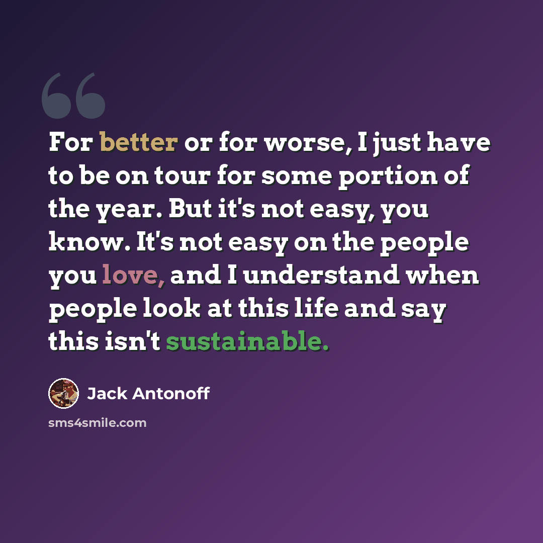 “For better or for worse, I just have to be on tour for some portion of the year. But it's not easy, you know. It's not easy on the people you love, and I understand when people look at this life and say this isn't sustainable.” quote by Jack Antonoff