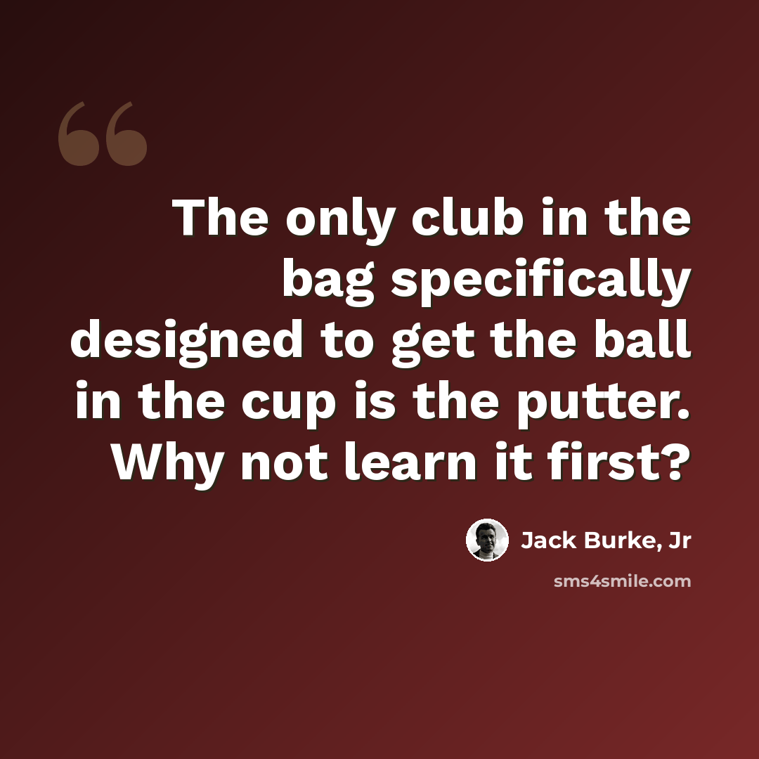 “The only club in the bag specifically designed to get the ball in the cup is the putter. Why not learn it first?” quote by Jack Burke, Jr