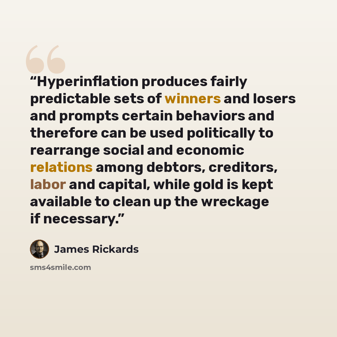 “Hyperinflation produces fairly predictable sets of winners and losers and prompts certain behaviors and therefore can be used politically to rearrange social and economic relations among debtors, creditors, labor and capital, while gold is kept available to clean up the wreckage if necessary.” quote by James Rickards