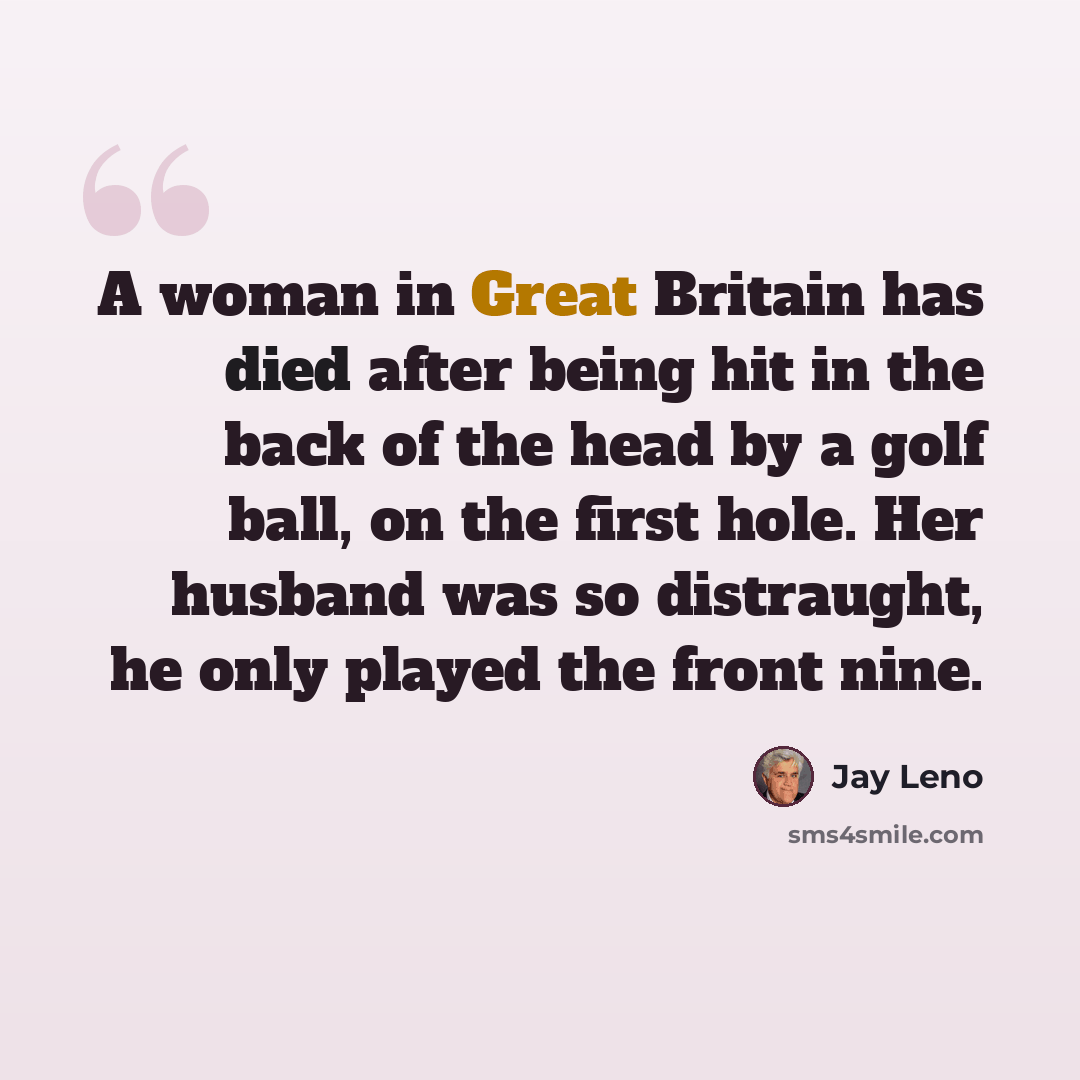 “A woman in Great Britain has died after being hit in the back of the head by a golf ball, on the first hole. Her husband was so distraught, he only played the front nine.” quote by Jay Leno