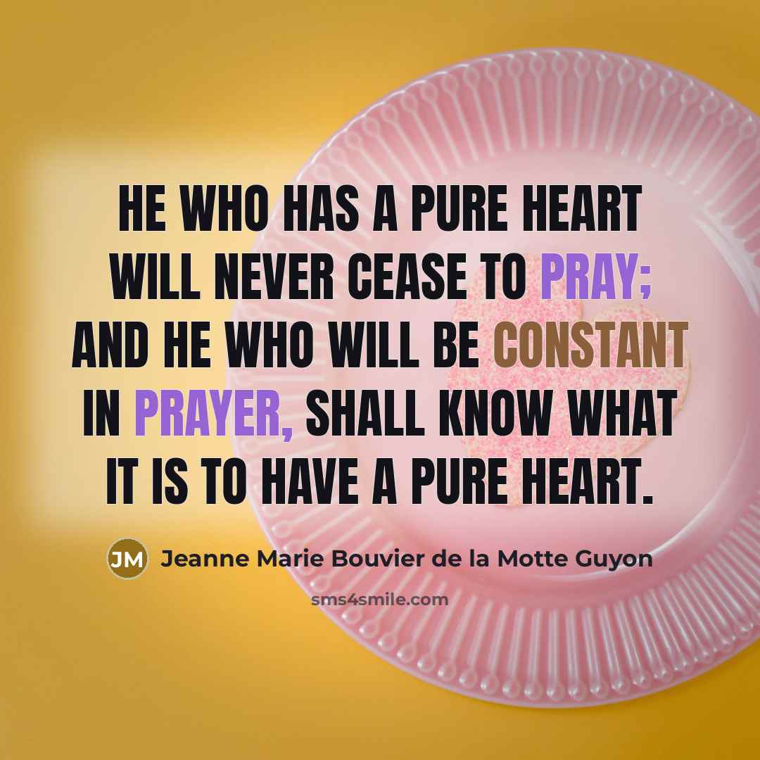 “He who has a pure heart will never cease to pray; and he who will be constant in prayer, shall know what it is to have a pure heart.” quote by Jeanne Marie Bouvier de la Motte Guyon