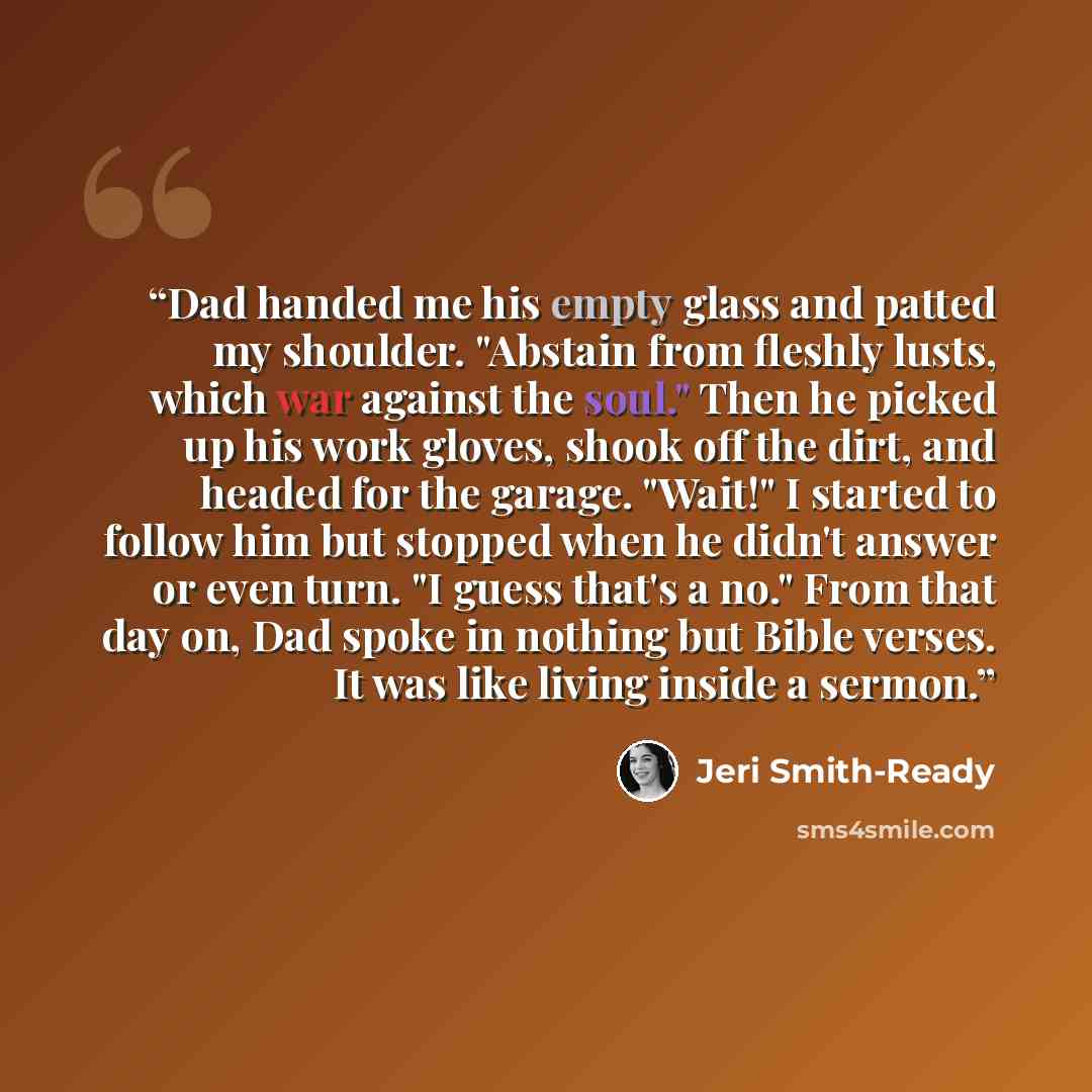 “Dad handed me his empty glass and patted my shoulder. "Abstain from fleshly lusts, which war against the soul." Then he picked up his work gloves, shook off the dirt, and headed for the garage. "Wait!" I started to follow him but stopped when he didn't answer or even turn. "I guess that's a no."…” quote by Jeri Smith-Ready