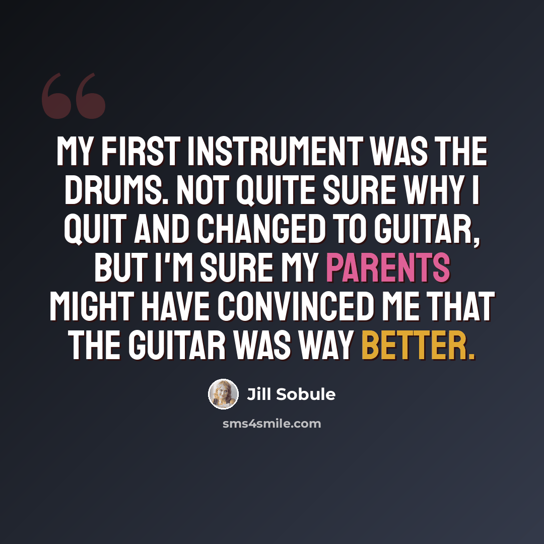 “My first instrument was the drums. Not quite sure why I quit and changed to guitar, but I'm sure my parents might have convinced me that the guitar was way better.” quote by Jill Sobule