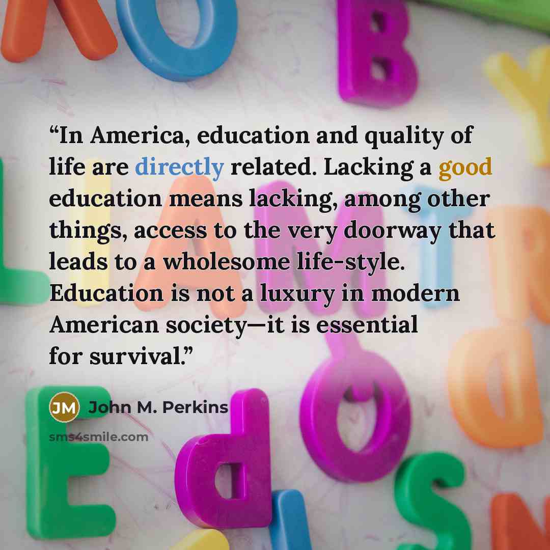 “In America, education and quality of life are directly related. Lacking a good education means lacking, among other things, access to the very doorway that leads to a wholesome life-style. Education is not a luxury in modern American society—it is essential for survival.” quote by John M. Perkins