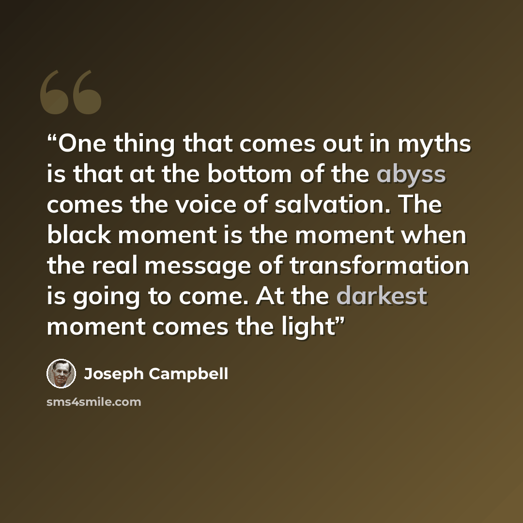 “One thing that comes out in myths is that at the bottom of the abyss comes the voice of salvation. The black moment is the moment when the real message of transformation is going to come. At the darkest moment comes the light” quote by Joseph Campbell