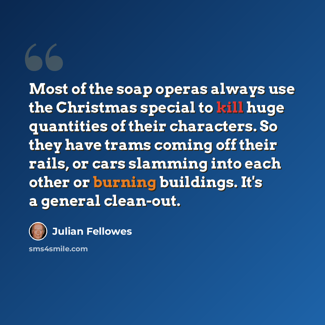 “Most of the soap operas always use the Christmas special to kill huge quantities of their characters. So they have trams coming off their rails, or cars slamming into each other or burning buildings. It's a general clean-out.” quote by Julian Fellowes
