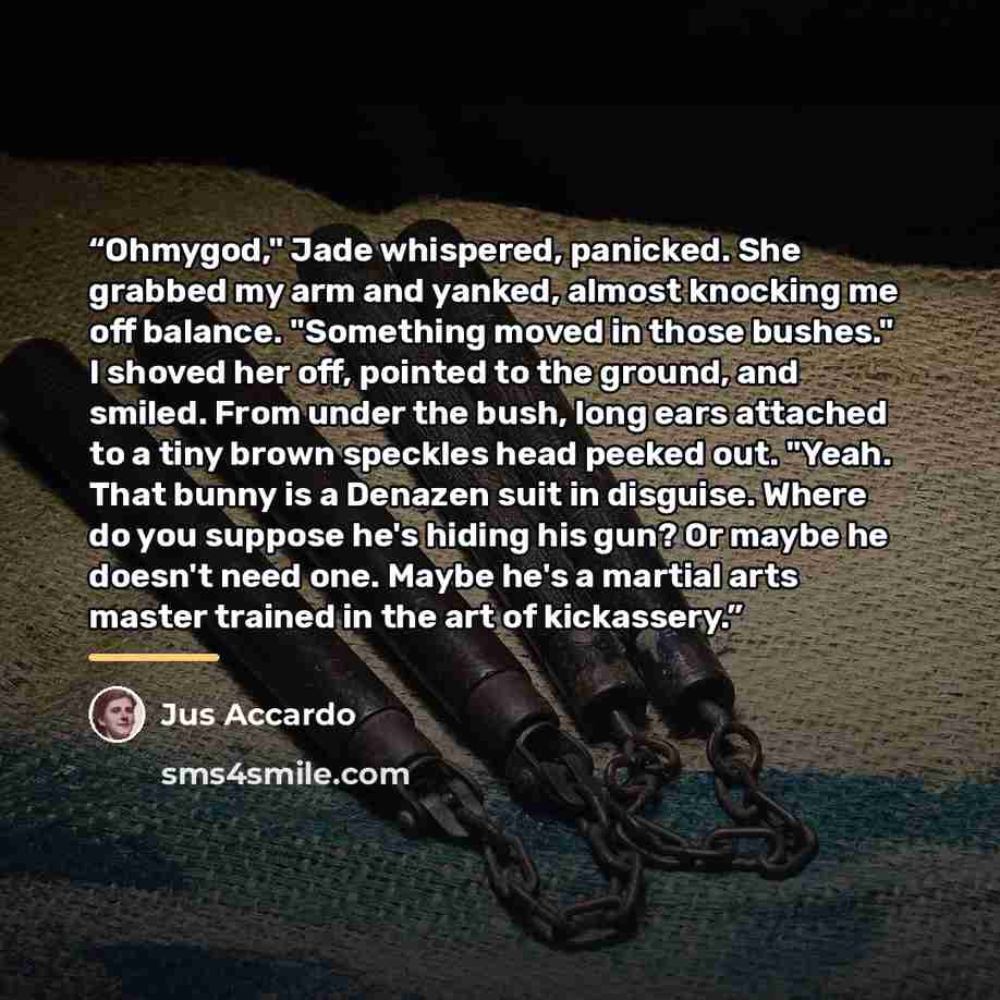 “Ohmygod," Jade whispered, panicked. She grabbed my arm and yanked, almost knocking me off balance. "Something moved in those bushes." I shoved her off, pointed to the ground, and smiled. From under the bush, long ears attached to a tiny brown speckles head peeked out. "Yeah. That bunny is a…” quote by Jus Accardo