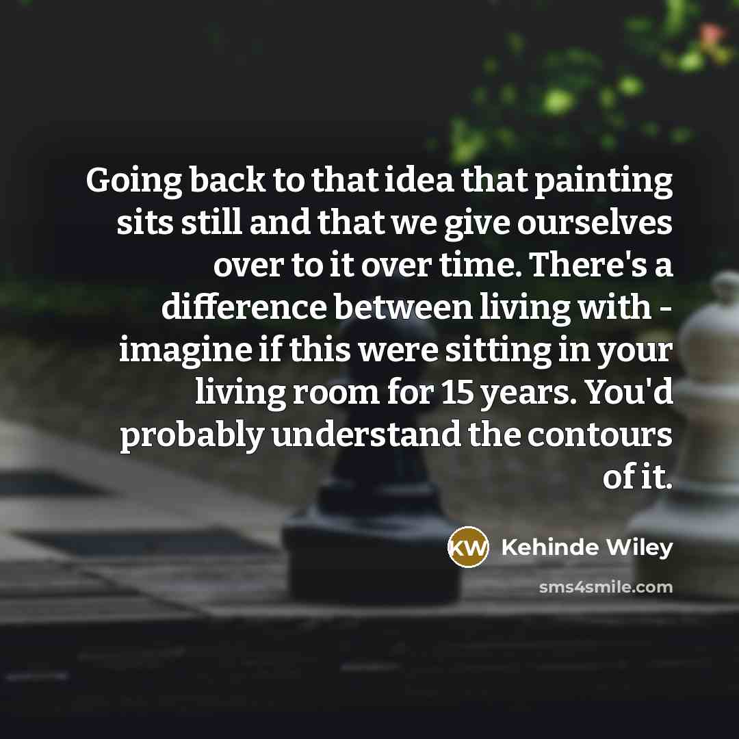 “Going back to that idea that painting sits still and that we give ourselves over to it over time. There's a difference between living with - imagine if this were sitting in your living room for 15 years. You'd probably understand the contours of it.” quote by Kehinde Wiley