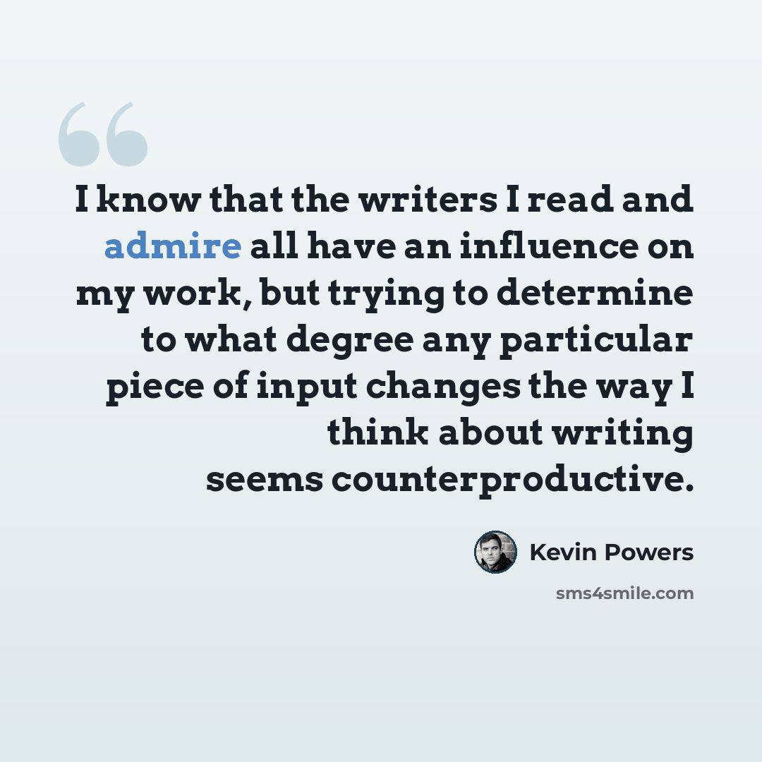 “I know that the writers I read and admire all have an influence on my work, but trying to determine to what degree any particular piece of input changes the way I think about writing seems counterproductive.” quote by Kevin Powers