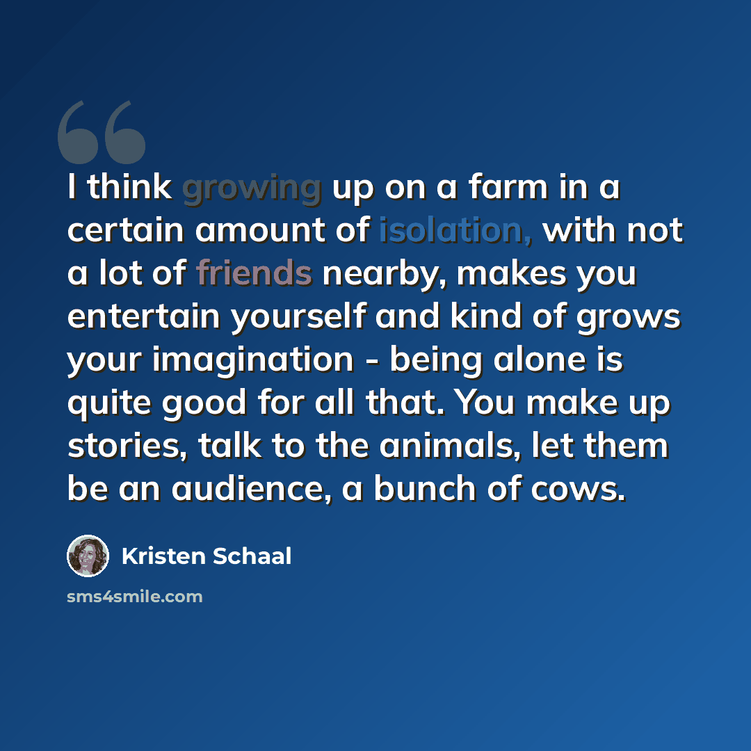 “I think growing up on a farm in a certain amount of isolation, with not a lot of friends nearby, makes you entertain yourself and kind of grows your imagination - being alone is quite good for all that. You make up stories, talk to the animals, let them be an audience, a bunch of cows.” quote by Kristen Schaal