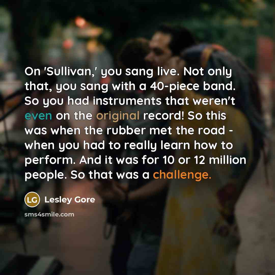“On 'Sullivan,' you sang live. Not only that, you sang with a 40-piece band. So you had instruments that weren't even on the original record! So this was when the rubber met the road - when you had to really learn how to perform. And it was for 10 or 12 million people. So that was a challenge.” quote by Lesley Gore