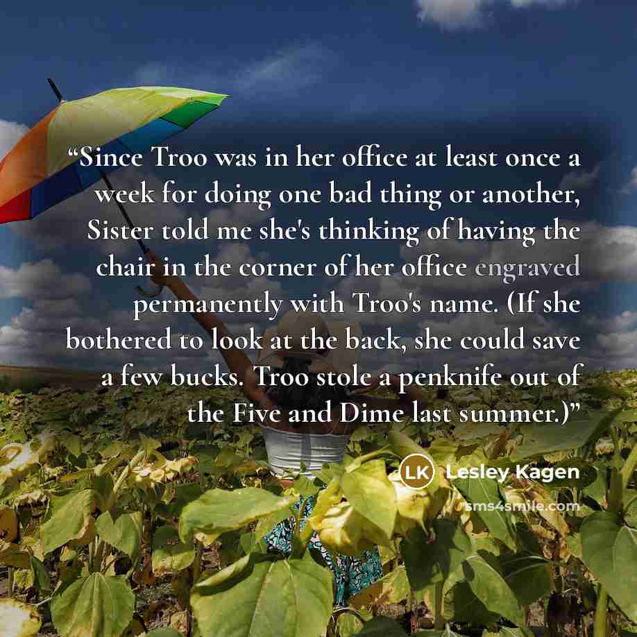 “Since Troo was in her office at least once a week for doing one bad thing or another, Sister told me she's thinking of having the chair in the corner of her office engraved permanently with Troo's name. (If she bothered to look at the back, she could save a few bucks. Troo stole a penknife out of…” quote by Lesley Kagen